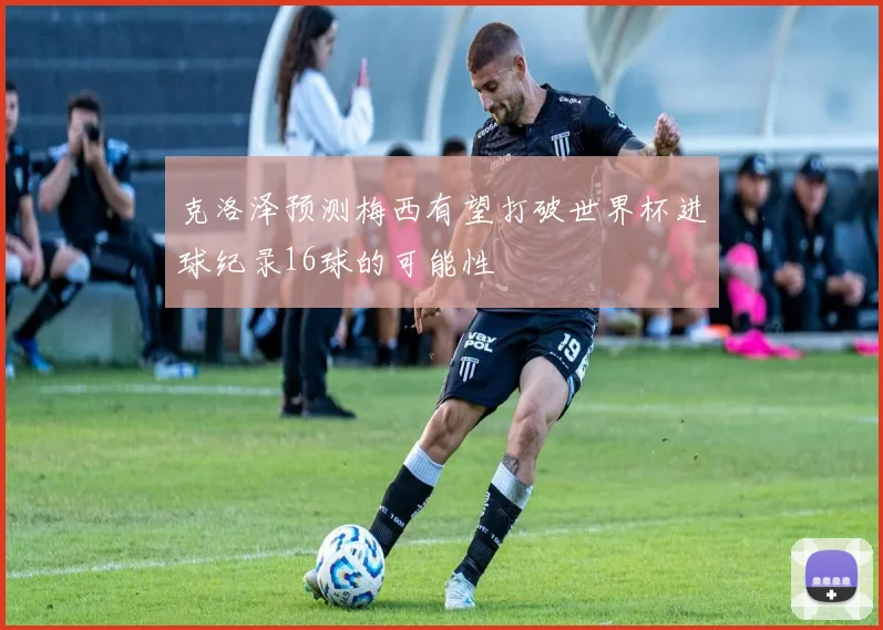 克洛泽预测梅西有望打破世界杯进球纪录16球的可能性
