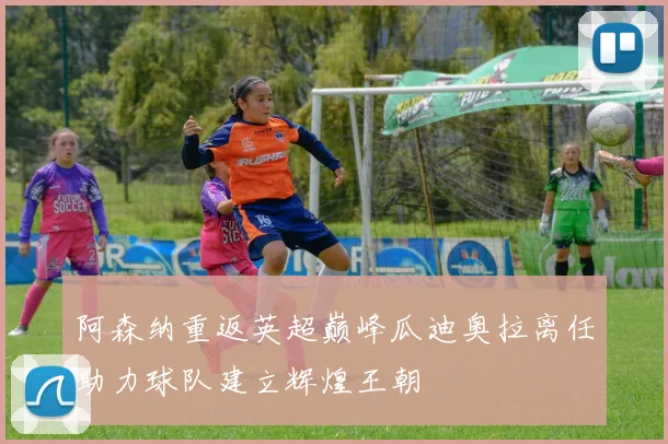 阿森纳重返英超巅峰瓜迪奥拉离任助力球队建立辉煌王朝