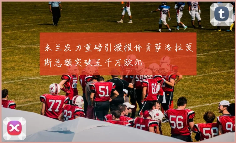 米兰发力重磅引援报价贡萨洛拉莫斯总额突破五千万欧元