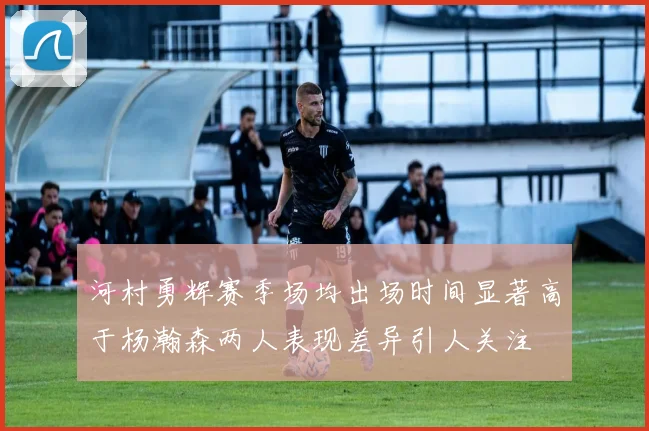 河村勇辉赛季场均出场时间显著高于杨瀚森两人表现差异引人关注