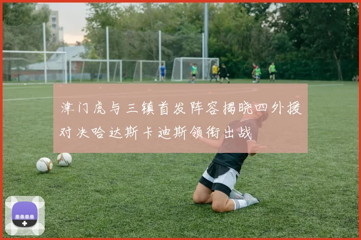 津门虎与三镇首发阵容揭晓四外援对决哈达斯卡迪斯领衔出战