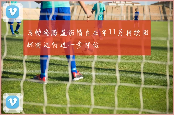 马特塔膝盖伤情自去年11月持续困扰将进行进一步评估