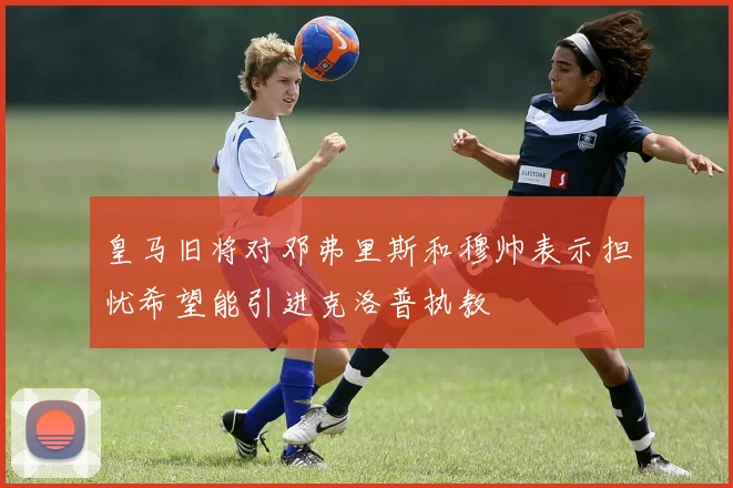皇马旧将对邓弗里斯和穆帅表示担忧希望能引进克洛普执教
