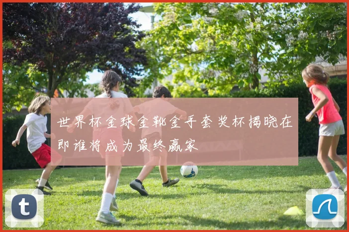 世界杯金球金靴金手套奖杯揭晓在即谁将成为最终赢家