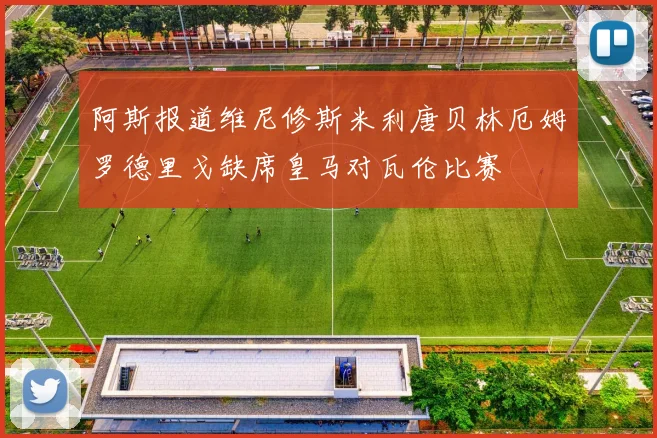 阿斯报道维尼修斯米利唐贝林厄姆罗德里戈缺席皇马对瓦伦比赛