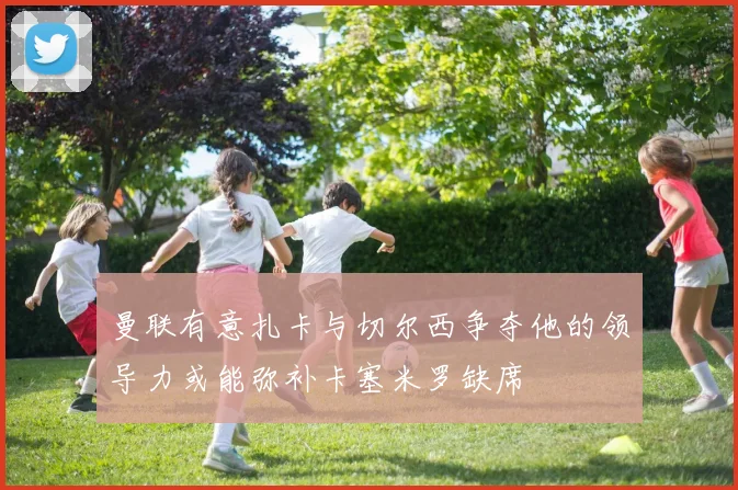 曼联有意扎卡与切尔西争夺他的领导力或能弥补卡塞米罗缺席