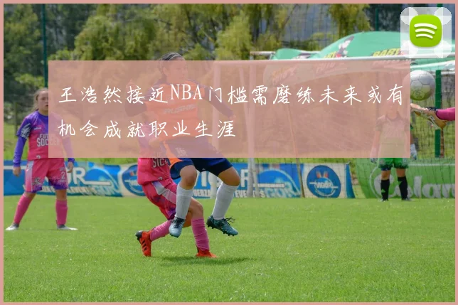 王浩然接近NBA门槛需磨练未来或有机会成就职业生涯