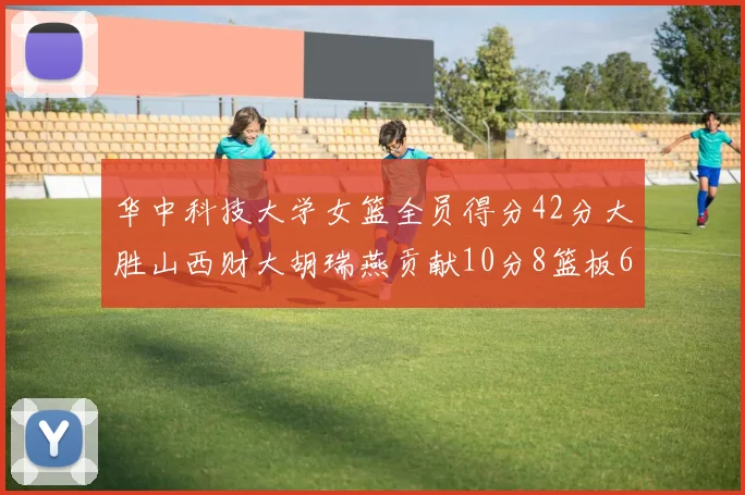 华中科技大学女篮全员得分42分大胜山西财大胡瑞燕贡献10分8篮板6助攻表现出色