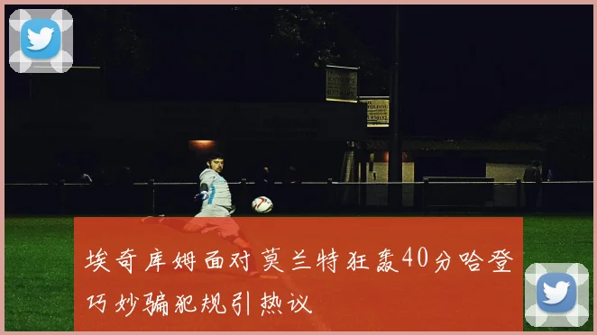 埃奇库姆面对莫兰特狂轰40分哈登巧妙骗犯规引热议