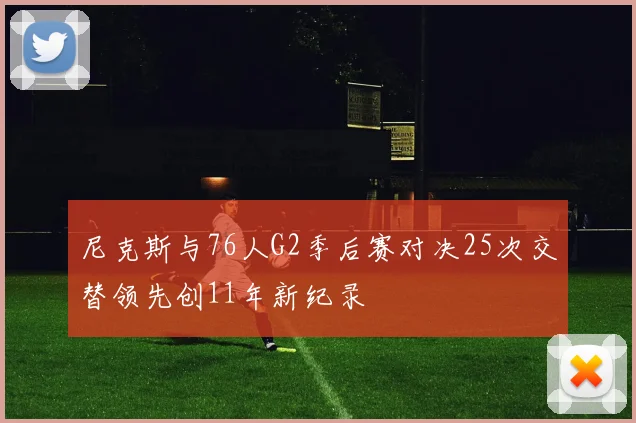 尼克斯与76人G2季后赛对决25次交替领先创11年新纪录