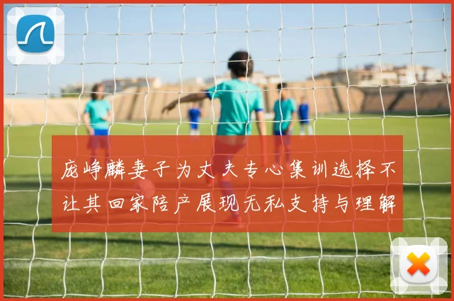 庞峥麟妻子为丈夫专心集训选择不让其回家陪产展现无私支持与理解