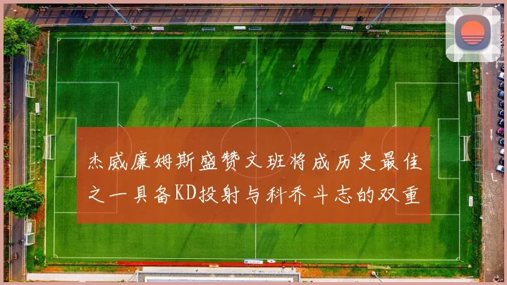 杰威廉姆斯盛赞文班将成历史最佳之一具备KD投射与科乔斗志的双重优势