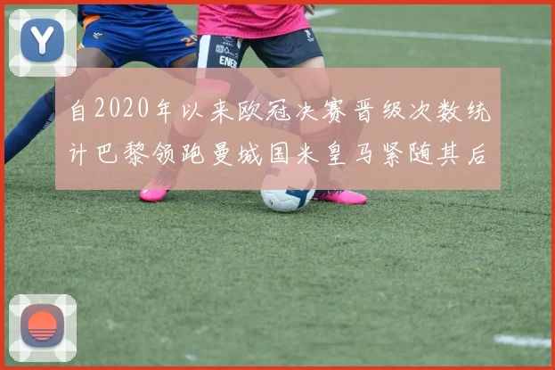 自2020年以来欧冠决赛晋级次数统计巴黎领跑曼城国米皇马紧随其后
